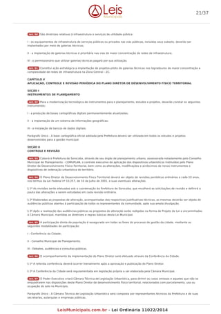 Art. 90 São diretrizes relativas à infraestrutura e serviços de utilidade pública:
I - os equipamentos de infraestrutura de serviços públicos ou privados nas vias públicas, incluídos seus subsolo, deverão ser
implantados por meio de galerias técnicas;
II - a implantação de galerias técnicas é prioritária nas vias de maior concentração de redes de infraestrutura;
III - o permissionário que utilizar galerias técnicas pagará por sua utilização.
Art. 91 Constitui ação estratégica a implantação de projetos-piloto de galerias técnicas nos logradouros de maior concentração e
complexidade de redes de infraestrutura na Zona Central - ZC.
CAPÍTULO V
APLICAÇÃO, CONTROLE E REVISÃO PERIÓDICA DO PLANO DIRETOR DE DESENVOLVIMENTO FÍSICO TERRITORIAL
SEÇÃO I
INSTRUMENTOS DE PLANEJAMENTO
Art. 92 Para a modernização tecnológica de instrumentos para o planejamento, estudos e projetos, deverão constar os seguintes
instrumentos:
I - a produção de bases cartográficas digitais permanentemente atualizadas;
II - a implantação de um sistema de informações geográficas;
III - a instalação de bancos de dados digitais.
Parágrafo Único - A base cartográfica oficial adotada pela Prefeitura deverá ser utilizada em todos os estudos e projetos
desenvolvidos para a gestão municipal.
SEÇÃO II
CONTROLE E REVISÃO
Art. 93 Caberá à Prefeitura de Sorocaba, através de seu órgão de planejamento urbano, assessorada notadamente pelo Conselho
Municipal de Planejamento - COMUPLAN, o controle executivo de aplicação dos dispositivos urbanísticos instituídos pelo Plano
Diretor de Desenvolvimento Físico-Territorial, bem como as alterações, modificações e acréscimos de novos instrumentos e
dispositivos de ordenação urbanística do território.
Art. 94 O Plano Diretor de Desenvolvimento Físico Territorial deverá ser objeto de revisões periódicas ordinárias a cada 10 anos,
nos termos da Lei Federal nº 10.257, de 10 de Julho de 2001, e suas eventuais alterações.
§ 1º As revisões serão efetuadas sob a coordenação da Prefeitura de Sorocaba, que recolherá as solicitações de revisão e definirá a
pauta das alterações a serem estudadas em cada revisão ordinária.
§ 2º Elaboradas as propostas de alteração, acompanhadas das respectivas justificativas técnicas, as mesmas deverão ser objeto de
audiências públicas abertas à participação de todos os representantes da comunidade, após sua ampla divulgação.
§ 3º Após a realização das audiências públicas as propostas de alteração serão redigidas na forma de Projeto de Lei e encaminhadas
à Câmara Municipal, mantidas as diretrizes e regras básicas desta Lei Municipal.
Art. 95 A participação direta da população é assegurada em todas as fases do processo de gestão da cidade, mediante as
seguintes modalidades de participação:
I - Conferência da Cidade;
II - Conselho Municipal de Planejamento;
III - Debates, audiências e consultas públicas.
Art. 96 O acompanhamento da implementação do Plano Diretor será efetuado através da Conferência da Cidade.
§ 1º A referida conferência deverá ocorrer bienalmente após a aprovação e publicação do Plano Diretor.
§ 2º A Conferência da Cidade será regulamentada em legislação própria a ser elaborada pela Câmara Municipal.
Art. 97 O Poder Executivo criará Câmara Técnica de Legislação Urbanística, para dirimir os casos omissos e aqueles que não se
enquadrarem nas disposições deste Plano Diretor de desenvolvimento físico territorial, relacionados com parcelamento, uso ou
ocupação do solo no Município.
Parágrafo Único - A Câmara Técnica de Legislação Urbanística será composta por representantes técnicos da Prefeitura e de suas
secretarias, autarquias e empresas públicas.
21/37
LeisMunicipais.com.br - Lei Ordinária 11022/2014
 