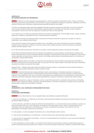 CAPÍTULO VI
DO SISTEMA MUNICIPAL DE INFORMAÇÃO
Art. 98 O Executivo manterá atualizado, permanentemente, o sistema municipal de informações sociais, culturais, econômicas,
financeiras, patrimoniais, administrativas, físico-territoriais, inclusive cartográficas e geológicas, ambientais, imobiliárias e outras de
relevante interesse para o Município, progressivamente georreferenciadas em meio digital.
§ 1º Deve ser assegurada ampla e periódica divulgação dos dados do sistema municipal de informação, por meio de publicação
anual na Imprensa Oficial do Município, disponibilizada na página eletrônica da Prefeitura de Sorocaba, na rede mundial de
computadores, internet, bem como seu acesso aos munícipes, por todos os meios possíveis.
§ 2º O sistema a que se refere este artigo deve atender aos princípios da simplificação, economicidade, eficácia, clareza, precisão e
segurança, evitando-se a duplicação de meios e instrumentos para fins idênticos.
§ 3º O sistema municipal de informação adotará a divisão administrativa em distritos ou aquela que a suceder, em caso de
modificação, como unidade territorial básica.
§ 4º O sistema municipal de informação terá cadastro único, multiutilitário, que reunirá informações de natureza imobiliária,
tributária, judicial, patrimonial, ambiental e outras de interesse para a gestão municipal, inclusive sobre planos, programas e
projetos de âmbito regional e local.
§ 5º A rede municipal de telecentros, de acesso livre e público, é parte integrante do sistema municipal de informações.
§ 6º O sistema de informação deverá oferecer indicadores de qualidade dos serviços públicos, da infraestrutura instalada e dos
demais temas pertinentes a serem anualmente aferidos, publicados na Imprensa Oficial do Município e divulgados em outros meios
a toda a população, em especial aos conselhos setoriais, às entidades representativas de participação popular e às instâncias de
participação e representação regional.
Art. 99 Os agentes públicos e privados, em especial os concessionários de serviços públicos que desenvolvem atividades no
Município, deverão fornecer ao Executivo Municipal, no prazo que este fixar, todos os dados e informações que forem considerados
necessários ao sistema municipal de informações.
Parágrafo Único - O disposto neste artigo aplica-se também às pessoas jurídicas ou autorizadas de serviços públicos federais ou
estaduais, mesmo quando submetidas ao regime de direito privado.
Art. 100 O Executivo Municipal dará ampla publicidade a todos os documentos e informações produzidos no processo de
elaboração, revisão, aperfeiçoamento e implementação do Plano Diretor Estratégico, de planos, programas e projetos setoriais,
regionais, locais e específicos, bem como no controle e fiscalização de sua implementação, a fim de assegurar o conhecimento dos
respectivos conteúdos à população, devendo ainda disponibilizá-las a qualquer munícipe que requisitá-la por petição simples.
Art. 101 É assegurado, a qualquer interessado, o direito a ampla informação sobre os conteúdos de documentos, informações,
estudos, planos, programas, projetos, processos e atos administrativos e contratos, ressalvadas as situações em que o sigilo seja
imprescindível à segurança da sociedade e do Estado.
TÍTULO II
ZONEAMENTO, USO, OCUPAÇÃO E PARCELAMENTO DO SOLO
CAPÍTULO I
DISPOSIÇÕES PRELIMINARES
Art. 102 Para os efeitos desta Lei e de sua regulamentação, são adotadas as seguintes definições:
I - altura de uma edificação - é a diferença de cota entre o piso do pavimento habitável mais próximo do terreno natural e o forro do
pavimento habitável mais alto;
II - área construída - para efeito do cálculo do coeficiente de aproveitamento, é a soma das áreas dos pisos utilizáveis, cobertos, de
todos os pavimentos de uma ou mais edificações, excetuadas as áreas de garagem, piscina, todos os compartimentos de uso
comunitário, sejam de caráter técnico, administrativo ou de lazer e varandas de uso privativo, até o limite de 1,20 m de
profundidade com extensão máxima de 1/3 da fachada;
III - área ocupada - é a área da projeção horizontal de uma ou mais edificações sobre o terreno;
IV - área ou faixa não edificável ou non aedificandi - é a área de terreno onde não é permitida qualquer edificação;
V - área para lazer e equipamentos comunitários - é a área, num empreendimento em condomínio, de uso comum dos condôminos,
complementando as moradias;
VI - área permeável de um lote ou gleba - é a porção de terreno onde não há pavimento ou estruturas subterrâneas capazes de
impedir a percolação das águas pluviais para o subsolo, na sua área de projeção, devendo ser mantidas as características naturais
22/37
LeisMunicipais.com.br - Lei Ordinária 11022/2014
 