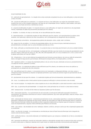 de permeabilidade do solo;
VII - coeficiente de aproveitamento - é a relação entre a área construída computável de uma ou mais edificações e a área do terreno
a ela(s) vinculado;
VIII - conjunto de edificações em condomínio - é o conjunto de duas ou mais edificações cujo regime de propriedade implica a
existência de uma ou mais unidades autônomas e de áreas de uso e propriedade comum, cabendo a cada unidade, como parte
inseparável, uma fração do terreno e benfeitorias comuns;
IX - conjunto de edificações em gleba - é o conjunto de duas ou mais edificações, em regime de condomínio ou de propriedade
indivisa, implantado em gleba não previamente parcelada para fins urbanos;
X - desdobro - é a divisão, em duas ou mais áreas, de um lote edificável para fins urbanos;
XI - desmembramento - é a subdivisão de gleba em lotes edificáveis para fins urbanos, com aproveitamento do sistema viário
existente, não implicando a abertura de novas vias públicas, nem o prolongamento ou alargamento das já existentes;
XII - equipamentos comunitários - são equipamentos públicos de educação, cultura, saúde, lazer e similares;
XIII - espaço livre de uso público - é o terreno de propriedade pública e de uso comum do povo, destinado exclusiva ou
prevalentemente a recreação, lazer ou outras atividades exercidas ao ar livre;
XIV - fusão, unificação ou remembramento de lotes - é a junção de duas ou mais áreas para formarem uma única unidade fundiária;
XV - gleba - é uma porção de terra, com localização e configuração definida e que não resultou de processo de parcelamento do solo
para fins urbanos, sendo que nas zonas: ZC, ZR1, ZR2, ZR3, ZR3-expandida, ZPI, ZI 2 e nos corredores CCS 1, CCS 2, CCS3 e CCR,
as glebas serão áreas com mais de 1.000m²;
XVI - infraestrutura - é um ou mais sistemas de equipamentos que fornecem serviços básicos, tais como as redes de saneamento
básico, drenagem de água pluvial, pavimentação, distribuição de energia elétrica, iluminação pública, e similares;
XVII - logradouro público - é o espaço de propriedade pública e de uso comum do povo, destinado exclusiva ou prevalentemente a
circulação de veículos, pedestres ou ambos;
XVIII - loteamento - é a subdivisão de gleba em lotes edificáveis para fins urbanos, com abertura de novas vias públicas ou
prolongamento ou alargamento das vias existentes;
XIX - lote edificável para fins urbanos - é uma porção de terra com localização e configuração definidas, com área, acesso e
infraestrutura básica atendendo ao disposto na legislação pertinente e que resultou de processo regular de parcelamento do solo
para fins urbanos;
XX - parcelamento do solo para fins urbanos - é a subdivisão de gleba sob forma de loteamento, desmembramento ou desdobro;
XXI - recuo - é a distância entre o limite externo da área ocupada por edificação e a divisa do terreno a ela vinculado;
XXII - taxa de ocupação - é a relação entre a área ocupada de uma ou mais edificações e a área total do terreno a ela(s) vinculado;
XXIII - taxa - ou percentual de permeabilidade - é a relação entre a área permeável de um terreno e a área total do mesmo;
XXIV - testada de lote - é a divisa do lote lindeira ao logradouro público que lhe dá acesso;
XXV - urbanização específica - é um parcelamento do solo associado à construção de edificações agrupadas horizontal ou
verticalmente, com elementos construtivos em comum e acessos autônomos, tais como casas geminadas, casas em renque, vilas e
conjuntos de edifícios;
XXVI - urbanização de interesse social - compreende parcelamentos do solo, urbanizações específicas e conjuntos de edificações
destinados à habitação para população de baixa renda, podendo ser executados por órgão da administração direta ou indireta do
Poder Executivo Municipal, instituto de previdência oficial, cooperativa habitacional ou empresa capaz de comprovar o interesse
social do empreendimento, segundo critérios definidos pela Prefeitura de Sorocaba;
XXVII - usos urbanos - são atividades tais como: habitação, indústria, comércio, serviços e outras que não a exploração agropecuária
ou extrativista;
XXVIII - via oficial de circulação - é a via declarada ou reconhecida por ente do Poder Executivo Municipal como integrante do
sistema viário de domínio público;
XXIX - justificativa técnica - documento elaborado com habilidade especial, que comprova a realidade de um fato ou veracidade de
uma proposição;
XXX - pavimento de edificação: conjunto de construções cobertas ou descobertas situadas entre os planos de dois pisos sucessivos
ou entre o último piso e a cobertura, distantes entre si pelo menos na medida do pé direito mínimo previsto pela legislação
23/37
LeisMunicipais.com.br - Lei Ordinária 11022/2014
 