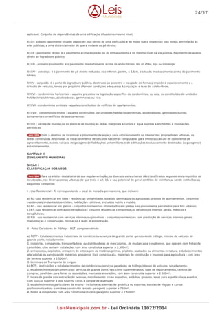 aplicável. Conjunto de dependências de uma edificação situado no mesmo nível;
XXXI - subsolo: pavimento situado abaixo do piso térreo de uma edificação e de modo que o respectivo piso esteja, em relação às
vias públicas, a uma distância maior do que a metade do pé direito;
XXXII - pavimento térreo: é o pavimento acima do porão ou do embasamento e no mesmo nível da via pública. Pavimento de acesso
direto ao logradouro público;
XXXIII - primeiro pavimento: é o pavimento imediatamente acima do andar térreo, rés do chão, loja ou sobreloja;
XXXIV - sobreloja: é o pavimento de pé direito reduzido, não inferior, porém, a 2,5 m, e situado imediatamente acima do pavimento
térreo;
XXXV - calçadão: é a parte do logradouro público, destinado ao pedestre e equipado de forma a impedir o estacionamento e o
trânsito de veículos, tendo por propósito oferecer condições adequadas à circulação e lazer da coletividade;
XXXVI - condomínios horizontais - aqueles previstos na legislação específica de condomínios, ou seja, os constituídos de unidades
habitacionais térreas, assobradadas, geminadas ou não;
XXXVII - condomínios verticais - aqueles constituídos de edifícios de apartamentos;
XXXVIII - condomínios mistos - aqueles constituídos por unidades habitacionais térreas, assobradadas, geminadas ou não,
juntamente com edifícios de apartamentos;
XXXIX - várzea de inundação ou planície de inundação: áreas marginais a cursos d`água sujeitas a enchentes e inundações
periódicas.
Art. 103 Com o objetivo de incentivar o provimento de espaço para estacionamento no interior das propriedades urbanas, as
áreas construídas destinadas ao estacionamento de veículos não serão computadas para efeito do cálculo de coeficiente de
aproveitamento, exceto no caso de garagens de habitações unifamiliares e de edificações exclusivamente destinadas às garagens e
estacionamentos.
CAPÍTULO II
ZONEAMENTO MUNICIPAL
SEÇÃO I
CLASSIFICAÇÃO DOS USOS
Art. 104 Para os efeitos desta Lei e de sua regulamentação, os diversos usos urbanos são classificados segundo seus requisitos de
localização, nas diversas zonas urbanas de que trata o art. 15, e seu potencial de gerar conflitos de vizinhança, sendo instituídas as
seguintes categorias:
I - Uso Residencial - R, correspondendo a local de moradia permanente, que incluem:
a) RL - uso residencial em lotes - residências unifamiliares isoladas, geminadas ou agrupadas; prédios de apartamentos, conjuntos
residenciais implantados em lotes; habitações coletivas, excluídos hotéis e motéis;
b) RG - uso residencial em glebas - conjuntos residenciais implantados em glebas não previamente parceladas para fins urbanos;
c) RT - uso residencial com apoio terapêutico - conjunto residencial com prestação de serviços internos gerais, médicos e
terapêuticos;
d) RSI - uso residencial com serviços internos ou privativos - conjuntos residenciais com prestação de serviços internos gerais:
manutenção e conservação, recreação e lazer, e alimentação.
II - Polos Geradores de Tráfego - PGT, compreendendo:
a) PGTP - Estabelecimentos industriais, de comércio ou serviços de grande porte, geradores de tráfego, intenso de veículos de
grande porte, notadamente:
1. indústrias, companhias transportadoras ou distribuidoras de mercadorias, de mudanças e congêneres, que operam com frotas de
caminhões e/ou tenham instalações com área construída superior a 2.500m²;
2. entrepostos, depósitos, armazéns de estocagem de matérias primas, produtos acabados ou alimentos in natura; estabelecimentos
atacadistas ou varejistas de materiais grosseiros - tais como sucata, materiais de construção e insumos para agricultura - com área
de terreno superior a 2.500m²;
3. terminais de Transporte de cargas.
b) PGTI - Instituições e estabelecimentos de comércio ou serviços geradores de tráfego intenso de veículos, notadamente:
1. estabelecimentos de comércio ou serviços de grande porte, tais como supermercados, lojas de departamentos, centros de
compras, pavilhões para feiras ou exposições, mercados e varejões, com área construída superior a 2.500m²;
2. locais de grande concentração de pessoas, notadamente: clube esportivo, estádios, ginásios, salas para espetáculos e eventos,
com lotação superior a 300 lugares; circos e parque de diversões;
3. estabelecimentos particulares de ensino - inclusive academias de ginástica ou esportes, escolas de línguas e cursos
profissionalizantes - com área construída (exceto garagem) superior a 750m²;
4. hotéis e congêneres com área construída (exceto garagem) superior a 2.500m²;
24/37
LeisMunicipais.com.br - Lei Ordinária 11022/2014
 
