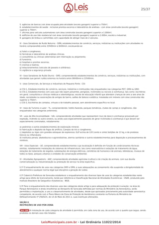 5. agências de bancos com área ocupada pela atividade (exceto garagem) superior a 750m²;
6. estabelecimentos de saúde - inclusive prontos-socorros e laboratórios de análises - com área construída (exceto garagem)
superior a 750m²;
7. oficinas para veículos automotores com área construída (exceto garagem) superior a 1.000m²;
8. edifícios de uso não residencial com área construída (exceto garagem) superior a 2.000m, exceto o industrial;
9. garagens de ônibus e caminhões com capacidade de abrigar mais de 2 veículos.
III - Usos Geradores de Ruído Noturno - GRN, estabelecimentos de comércio, serviços, indústrias ou instituições com atividades no
horário compreendido entre 22h00min e 6h00min, excetuando-se:
a) hotel e congêneres;
b) farmácias e laboratórios de análises clínicas;
c) consultórios ou clinicas veterinárias sem internação ou alojamento;
d) funerária;
e) hospitais e prontos socorros;
f) cinemas e teatros;
g) estacionamentos (veículos de passeio e utilitários);
h) vigilância e segurança privada.
IV - Usos Geradores de Ruído Diurno - GRD, compreendendo estabelecimentos de comércio, serviços, indústrias ou instituições, com
atividades que geram ruídos externos no horário entre 06h00min e 22h00min.
V - Usos Comerciais, de Serviços e Industriais de Pequeno Porte - CSI:
a) CSI-1, Estabelecimentos de comércio, serviços, indústrias e instituições não enquadrados nas categorias PGT, GRN ou GRD;
b) CSI-2, Estabelecimentos com usos que não sejam poluentes, perigosos, incômodos ou nocivos à vizinhança, tais como: escritórios
em geral, consultórios e clínicas médicas e odontológicas, escola de educação infantil que atendam crianças de zero a seis anos de
idade, sociedades ou associações de amigos de bairro, salões de beleza e estética, instaladas em imóveis com área construída não
superior a 750m²;
c) CSI-3, Escritórios de contatos, virtuais e de trabalho pessoal, sem atendimento específico no local.
VI - Usos de Turismo e Lazer - TL, compreendendo: hotéis-fazenda, parques temáticos, clubes de campo e congêneres, não
enquadrados nas categorias anteriores;
VII - usos de Alta Incomodidade - UAI, compreendendo atividades que representem risco de dano à vizinhança provocado por
explosão, incêndio ou outro sinistro, ou ainda usos especialmente passíveis de gerar incômodos à vizinhança e que devam ser
especialmente controlados, notadamente:
a) pedreiras e outros estabelecimentos de exploração mineral;
b) fabricação e depósito de fogos de artifício; Campos de tiro e congêneres;
c) depósitos ou lojas com grandes estoques de explosivos; GLP acima de 120 (cento e vinte) botijões de 13 kg, e de produtos
tóxicos ou inflamáveis;
d) institutos penais; abatedouros e agroindústrias, aterros sanitários e outros estabelecimentos para deposição e processamentos de
resíduos.
VIII - Usos Especiais - UE, compreendendo estabelecimentos cuja localização é definida em função de condicionantes técnicas
estritas, notadamente instalações de sistemas de infraestrutura, tais como reservatórios e estações de tratamento de água,
estações de tratamento de esgotos, subestações de energia elétricas, cemitérios de humanos e de animais, bibliotecas, museus de
todos os tipos, parques urbanos e unidades de conservação ambiental;
IX - Atividades Agropastoris - AAP, compreendendo atividades agrícolas (cultivo) e de criação de animais, com sua devida
comercialização ou industrialização ou prestação de serviço na área especifica;
§ 1º O enquadramento de usos nas categorias GRD e GRN, e suas adequações ao zoneamento não suspende a obrigatoriedade de
atendimento a qualquer norma legal que discipline a geração de ruídos.
§ 2º Caberá à Prefeitura de Sorocaba estabelecer o enquadramento dos diversos tipos de usos às categorias estabelecidas neste
artigo para efeito de licenciamento, tendo por referência a Classificação Nacional de Atividades Econômicas - CNAE, produzido pelo
Instituto Brasileiro de Geografia e Estatísticas - IBGE.
§ 3º Para o enquadramento dos diversos usos das categorias deste artigo e para adequação da proteção à aviação, na área do
Parque Aeronáutico e áreas envoltórias ao Aeroporto de Sorocaba definidas por normas do Ministério da Aeronáutica, serão
permitidos a implantação, o uso e o desenvolvimento de atividades, desde que aprovados previamente pela autoridade aeronáutica
competente, de acordo com o Plano Básico de Zona de Proteção de Aeródromo constante na Portaria do Ministério da
Defesa/Comando nº 256/GC5, de 13 de Maio de 2011 e, suas eventuais alterações.
SEÇÃO II
RESTRIÇÕES DE USO POR ZONA
Art. 105 A instalação de cada categoria de atividade é permitida, em cada zona de uso, de acordo com o quadro que segue, sendo
proibidos os demais usos não listados:
25/37
LeisMunicipais.com.br - Lei Ordinária 11022/2014
 