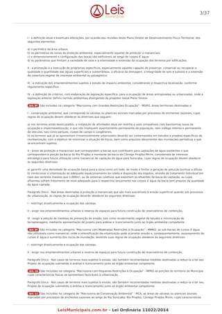 I - a definição atual e eventuais alterações, por ocasião das revisões deste Plano Diretor de Desenvolvimento Físico Territorial, dos
seguintes elementos:
a) o perímetro da área urbana;
b) os perímetros de zonas de proteção ambiental, especialmente aquelas de proteção a mananciais;
c) o dimensionamento e configuração das faixas não edificáveis ao longo de corpos d`água;
d) os parâmetros que limitam a variedade de usos e a intensidade e extensão da ocupação dos terrenos por edificações.
II - a promoção e a execução de programas específicos, especialmente aqueles capazes de preservar, conservar ou recuperar a
qualidade e quantidade das águas superficiais e subterrâneas, a eficácia da drenagem, a integridade do solo e subsolo e a extensão
da cobertura vegetal de interesse ambiental ou paisagístico;
III - a indicação dos empreendimentos sujeitos a estudo de impacto ambiental, considerando a respectiva localização, conforme
regulamento específico;
IV - a definição de critérios, com elaboração de legislação específica, para a ocupação de áreas antropizadas ou urbanizadas, onde a
legislação anterior definiu normas ambientais divergentes do proposto nesse Plano Diretor.
Art. 8º São incluídas na categoria "Macrozona com Grandes Restrições Ocupação" - MGRO, áreas territoriais destinadas a:
I - conservação ambiental, que corresponde às várzeas ou planícies aluviais marcadas por processos de enchentes sazonais, cujas
regras de ocupação devem obedecer às diretrizes que seguem:
a) nos terrenos ainda desocupados, a instalação de atividades deve ser restrita a usos compatíveis com baixíssimas taxas de
ocupação e impermeabilização, e que não impliquem assentamento permanente de população, nem tráfego intenso e permanente
de veículos, tais como parques, clubes de campo e congêneres;
b) os terrenos que já se apresentam irreversivelmente urbanizados deverão ser contemplados em estudos e projetos específicos de
reurbanização, com o objetivo de minimizar a situação de riscos, bem como prejuízos decorrentes das inundações periódicas a que
se encontram sujeitos;
II - áreas de proteção a mananciais que correspondem a bacias que contribuem para captações de água existentes e que
correspondem à porção da bacia do Rio Pirajibu a montante da bacia do Córrego Pirajibu-Mirim, considerada de interesse
estratégico para futura utilização como manancial de captação de água para Sorocaba, cujas regras de ocupação devem obedecer
às seguintes diretrizes:
a) garantir uma densidade de ocupação baixa para a zona como um todo, de modo a limitar a geração de poluição pontual e difusa;
b) condicionar a urbanização ao adequado equacionamento da coleta e disposição dos esgotos, através de tratamento individual em
caso dos terrenos maiores que 1.000m², ou de sistemas coletivos que exportem os efluentes da bacia de captação, ou cujos
efluentes sofram tratamento de nível adequado para o respectivo lançamento nos corpos d`água da bacia sem prejuízo da qualidade
da água captada.
Parágrafo Único - Nas áreas destinadas à proteção a mananciais que são mais suscetíveis à erosão superficial quando sob processos
de urbanização, as regras de ocupação deverão obedecer às seguintes diretrizes:
I - restringir drasticamente a ocupação das várzeas;
II - exigir nos empreendimentos urbanos a reserva de espaços para futura construção de reservatórios de contenção;
III - exigir a adoção de medidas de prevenção da erosão, tais como recobrimento vegetal de taludes e minimização de
terraplanagens, mediante apresentação de projeto para análise e licenciamento junto ao órgão ambiental competente.
Art. 9º São incluídas na categoria "Macrozona com Moderadas Restrições à Ocupação" - MMRO, as sub-bacias de cursos d`água
não utilizáveis como manancial, onde a intensificação da urbanização pode acarretar erosão e, consequentemente, assoreamento de
cursos d`água e aumento dos riscos de inundação, devendo suas regras de ocupação obedecer às seguintes diretrizes:
I - restringir drasticamente a ocupação das várzeas;
II - exigir nos empreendimentos urbanos a reserva de espaços para futura construção de reservatórios de contenção.
Parágrafo Único - Nos casos de terrenos mais sujeitos à erosão, são também recomendadas medidas destinadas a reduzi-la e ter seu
Projeto de ocupação submetido à análise e licenciamento junto ao órgão ambiental competente.
Art. 10 São incluídas na categoria "Macrozona com Pequenas Restrições à Ocupação" - MPRO as porções do território do Município
cujas características físicas se apresentam favoráveis à urbanização.
Parágrafo Único - Nos casos de terrenos mais sujeitos à erosão, são também recomendadas medidas destinadas a reduzi-la e ter seu
Projeto de ocupação submetido à análise e licenciamento junto ao órgão ambiental competente.
Art. 11 São incluídas na categoria de "Macrozona de Conservação Ambiental" - MCA, as áreas de várzeas ou planícies aluviais
marcadas por processos de enchentes sazonais ao longo do Rio Sorocaba, Rio Pirajibú, Córrego Pirajibú Mirim, cujas características
3/37
LeisMunicipais.com.br - Lei Ordinária 11022/2014
 