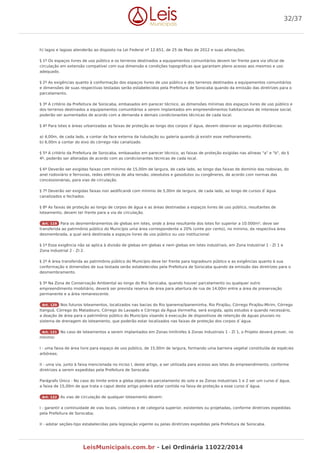 h) lagos e lagoas atenderão ao disposto na Lei Federal nº 12.651, de 25 de Maio de 2012 e suas alterações.
§ 1º Os espaços livres de uso público e os terrenos destinados a equipamentos comunitários devem ter frente para via oficial de
circulação em extensão compatível com sua dimensão e condições topográficas que garantam pleno acesso aos mesmos e uso
adequado.
§ 2º As exigências quanto à conformação dos espaços livres de uso público e dos terrenos destinados a equipamentos comunitários
e dimensões de suas respectivas testadas serão estabelecidos pela Prefeitura de Sorocaba quando da emissão das diretrizes para o
parcelamento.
§ 3º A critério da Prefeitura de Sorocaba, embasados em parecer técnico, as dimensões mínimas dos espaços livres de uso público e
dos terrenos destinados a equipamentos comunitários a serem implantados em empreendimentos habitacionais de interesse social,
poderão ser aumentados de acordo com a demanda e demais condicionantes técnicas de cada local.
§ 4º Para lotes e áreas urbanizadas as faixas de proteção ao longo dos corpos d`água, devem observar as seguintes distâncias:
a) 4,00m, de cada lado, a contar da face externa da tubulação ou galeria quando já existir esse melhoramento.
b) 6,00m a contar do eixo do córrego não canalizado.
§ 5º A critério da Prefeitura de Sorocaba, embasados em parecer técnico, as faixas de proteção exigidas nas alíneas "a" e "b", do §
4º, poderão ser alteradas de acordo com as condicionantes técnicas de cada local.
§ 6º Deverão ser exigidas faixas com mínimo de 15,00m de largura, de cada lado, ao longo das faixas de domínio das rodovias, do
anel rodoviário e ferrovias, redes elétricas de alta tensão, oleodutos e gasodutos ou congêneres, de acordo com normas das
concessionárias, para vias de circulação.
§ 7º Deverão ser exigidas faixas non aedificandi com mínimo de 5,00m de largura, de cada lado, ao longo de cursos d`água
canalizados e fechados.
§ 8º As faixas de proteção ao longo de corpos de água e as áreas destinadas a espaços livres de uso público, resultantes de
loteamento, devem ter frente para a via de circulação.
Art. 119 Para os desmembramentos de glebas em lotes, onde a área resultante dos lotes for superior a 10.000m², deve ser
transferida ao patrimônio público do Município uma área correspondente a 20% (vinte por cento), no mínimo, da respectiva área
desmembrada, a qual será destinada a espaços livres de uso público ou uso institucional.
§ 1º Essa exigência não se aplica à divisão de glebas em glebas e nem glebas em lotes industriais, em Zona Industrial 1 - ZI 1 e
Zona Industrial 2 - ZI 2.
§ 2º A área transferida ao patrimônio público do Município deve ter frente para logradouro público e as exigências quanto à sua
conformação e dimensões de sua testada serão estabelecidas pela Prefeitura de Sorocaba quando da emissão das diretrizes para o
desmembramento.
§ 3º Na Zona de Conservação Ambiental ao longo do Rio Sorocaba, quando houver parcelamento ou qualquer outro
empreendimento imobiliário, deverá ser prevista reserva de área para abertura de rua de 14,00m entre a área de preservação
permanente e a área remanescente.
Art. 120 Nos futuros loteamentos, localizados nas bacias do Rio Ipanema/Ipaneminha, Rio Pirajibu, Córrego Pirajibu-Mirim, Córrego
Itanguá, Córrego do Matadouro, Córrego do Lavapés e Córrego da Água Vermelha, será exigida, após estudos e quando necessário,
a doação de área para o patrimônio público do Município visando à execução de dispositivos de retenção de águas pluviais no
sistema de drenagem do loteamento, que poderão estar localizados nas faixas de proteção dos corpos d`água.
Art. 121 No caso de loteamentos a serem implantados em Zonas limítrofes à Zonas Industriais 1 - ZI 1, o Projeto deverá prever, no
mínimo:
I - uma faixa de área livre para espaço de uso público, de 15,00m de largura, formando uma barreira vegetal constituída de espécies
arbóreas;
II - uma via, junto à faixa mencionada no inciso I, deste artigo, a ser utilizada para acesso aos lotes do empreendimento, conforme
diretrizes a serem expedidas pela Prefeitura de Sorocaba.
Parágrafo Único - No caso do limite entre a gleba objeto do parcelamento do solo e as Zonas Industriais 1 e 2 ser um curso d`água,
a faixa de 15,00m de que trata o caput deste artigo poderá estar contida na faixa de proteção a esse curso d`água.
Art. 122 As vias de circulação de qualquer loteamento devem:
I - garantir a continuidade de vias locais, coletoras e de categoria superior, existentes ou projetadas, conforme diretrizes expedidas
pela Prefeitura de Sorocaba;
II - adotar seções-tipo estabelecidas pela legislação vigente ou pelas diretrizes expedidas pela Prefeitura de Sorocaba.
32/37
LeisMunicipais.com.br - Lei Ordinária 11022/2014
 