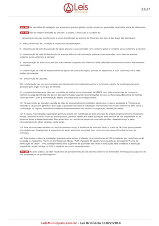 Art. 123 As servidões de passagem que porventura gravem glebas a lotear devem ser garantidas pela malha viária do loteamento.
Art. 124 São de responsabilidade do loteador, o projeto, a execução e o custeio de:
I - demarcação das vias, dos terrenos a serem transferidos ao domínio do Município, dos lotes e das áreas não edificáveis;
II - abertura das vias de circulação e respectivas terraplenagem;
III - implantação da rede de captação de águas pluviais e suas conexões com o sistema público existente junto ao terreno a parcelar;
IV - implantação de rede de distribuição de energia elétrica e de iluminação pública e suas conexões com a rede de energia
existente junto ao terreno a parcelar;
V - pavimentação do leito carroçável das vias internas e aquelas vias lindeiras à área utilizada inclusive seus acessos, devidamente
sinalizados;
VI - implantação da rede de abastecimento de água e de coleta de esgoto, quando for necessário, e suas conexões com a rede
pública já instalada;
VII - arborização de calçadas;
VIII - implantação nas vias pavimentadas dos loteamentos de sinalização vertical e horizontal, a partir de projeto previamente
aprovado pelo órgão municipal de trânsito;
IX - o projeto de loteamento deve ser precedido de análise técnica favorável da URBES, com indicação de rota de transporte
coletivo. As vias da referida rota devem ser pavimentadas segundo recomendações técnicas da Associação Brasileira de Normas
Técnicas (ABNT), com a pavimentação dessas vias adequadas ao tráfego pesado.
§ 1º Fica permitido ao loteador a venda de lotes do empreendimento imobiliário desde que o mesmo apresente à Prefeitura de
Sorocaba a caução em garantia à execução e qualidade das obras e instalações mencionadas nos incisos anteriores, bem como a
confirmação do registro imobiliário do referido empreendimento nos termos da Legislação Federal pertinente.
§ 2º A caução mencionada no parágrafo primeiro poderá ser: constituída de lotes oriundos do próprio empreendimento imobiliário;
moeda corrente nacional; títulos da dívida pública; garantia hipotecária sobre quaisquer bens imóveis de sua propriedade ou de
terceiros, livres e desembaraçados; fiança bancária, ou contrato de seguro de conclusão de obra, devendo atingir o valor
correspondente às obras exigidas, neste artigo.
§ 3º Para as obras mencionadas no caput do presente artigo, a Prefeitura de Sorocaba fixará o prazo de 24 (vinte quatro) meses
prorrogáveis por igual período a julgamento do poder executivo municipal, bem como normas e especificações técnicas de
execução.
§ 4º Executadas as obras e instalações previstas neste artigo, o loteador terá a devolução de 50% (cinqüenta por cento) da caução
prestada e o respectivo "Termo de Verificação de Obras - TVO". Passados 04 (quatro) anos da data da emissão do "Termo de
Verificação de Obras" - TVO, correspondendo esta à garantia de qualidade das obras e instalações, terá o loteador a devolução
integral da caução, ou seja, os 50% (cinqüenta por cento) remanescentes.
Art. 125 Na área urbana, os lotes resultantes de parcelamento do solo deverão observar as dimensões mínimas para cada zona de
uso apresentadas no quadro seguinte:
33/37
LeisMunicipais.com.br - Lei Ordinária 11022/2014
 