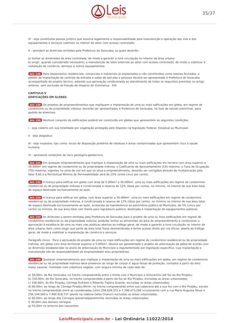 IV - seja constituída pessoa jurídica que assuma legalmente a responsabilidade pela manutenção e operação das vias e dos
equipamentos e serviços coletivos no interior do setor com acesso controlado;
V - atendam as diretrizes emitidas pela Prefeitura de Sorocaba, as quais deverão:
a) limitar as dimensões da área controlada, de modo a garantir a livre circulação no interior da área urbana.
b) exigir, quando considerado necessário, a manutenção de lotes externos ao setor com acesso controlado, de modo a viabilizar a
instalação de comércio, serviços e outros equipamentos.
Art. 128 Para loteamentos residenciais, comerciais e industriais já implantados e não constituídos como setores fechados, o
pedido de implantação de controle de entrada e saída de veículos e pessoas deverá ser apresentado à Prefeitura de Sorocaba
acompanhado de projeto técnico, estando sua aprovação condicionada ao atendimento de todos os requisitos previstos no artigo
anterior, sem exclusão do Estudo de Impacto de Vizinhança - EIV.
CAPÍTULO V
EDIFICAÇÕES EM GLEBAS
Art. 129 Os projetos de empreendimentos que impliquem a implantação de uma ou mais edificações em gleba, em regime de
condomínio ou de propriedade indivisa, deverão ser apresentados à Prefeitura de Sorocaba, na fase de estudo preliminar, para
pedido de diretrizes.
Art. 130 Nenhum conjunto de edificações poderá ser construído em glebas que apresentem as seguintes condições:
I - seja coberto em sua totalidade por vegetação protegida pelo disposto na legislação Federal, Estadual ou Municipal;
II - seja alagadiço;
III - seja insalubre, tais como: locais de disposição pretérita de resíduos e áreas contaminadas que apresentem risco à saúde
humana;
IV - apresente condições de risco geológico-geotécnico.
Art. 131 Em qualquer empreendimento que implique a implantação de uma ou mais edificações em terreno com área superior a
30.000m² em regime de condomínio ou de propriedade indivisa, o Coeficiente de Aproveitamento (CA) máximo, a Taxa de Ocupação
(TO) máxima, vigentes na zona de uso em que se situa o empreendimento, deverão ser corrigidos através de multiplicação pelo
fator 0,65 e a Percentual Mínimo de Permeabilidade será de 25% (vinte cinco por cento).
Art. 132 A licença para edificar em gleba com área de 5.000m² a 30.000m², uma ou mais edificações em regime de condomínio
residencial ou de propriedade indivisa é condicionada à reserva de 12% (doze por cento), no mínimo, no interior de sua área total,
de espaço destinado exclusivamente ao lazer.
Art. 133 A licença para edificar em gleba, com área superior a 30.000m², uma ou mais edificações em regime de condomínio
residencial ou de propriedade indivisa, é condicionada à reserva de 12% (doze por cento), no mínimo no interior de sua área total,
de espaço destinado exclusivamente ao lazer, acrescida da transferência ao patrimônio público do Município, de 5% (cinco por
cento) no mínimo, de sua área total com frente para logradouro público, destinada à implantação de equipamentos públicos.
Art. 134 As diretrizes a serem emitidas pela Prefeitura de Sorocaba para o projeto de uma ou mais edificações em regime de
condomínio residencial ou de propriedade indivisa, poderão limitar as dimensões da área do empreendimento e condicionar a
aprovação à existência de uma ou mais vias públicas abertas ao tráfego geral, de modo a garantir a livre circulação no interior da
área urbana, bem como exigir que parte da área total fosse desmembrada e tenha acesso direto por via oficial, aberta ao tráfego
geral, de modo a viabilizar a implantação de comércio e serviços.
Parágrafo Único - Para a aprovação do projeto de uma ou mais edificações em regime de condomínio residencial ou de propriedade
indivisa, em gleba com área territorial superior a 5.000m², deverá ser apresentado o projeto de arborização da gleba de acordo com
as diretrizes estabelecidas no plano de arborização do Município e regulamentado por legislação específica, cuja implantação e
manutenção são de responsabilidade do empreendedor e/ou proprietários.
Art. 135 Qualquer empreendimento que implique a implantação de uma ou mais edificações em gleba, em regime de condomínio
residencial ou de propriedade indivisa deve preservar ao longo de corpos d`água faixas de proteção, contados a partir do leito
maior sazonal, mantidas com cobertura vegetal, com largura mínima de cada lado de:
a) 50,00m, do Rio Sorocaba, no trecho compreendido entre o limite com o Município e Votorantim até foz do Rio Pirajibu;
b) 150,00m, do Rio Sorocaba, no trecho compreendido a partir da foz do Rio Pirajibu, excluídas as áreas urbanizadas;
c) 100,00m, do Rio Pirajibu, Córrego Eufrásio e Ribeirão Tapera Grande, excluídas as áreas urbanizadas;
d) 60,00m, ao longo do Córrego Pirajibu-Mirim, no trecho compreendido entre sua cabeceira até a sua foz com o Rio Pirajibu, exceto
no trecho compreendido entre as coordenadas (utm) 258.628,331 e 7.398.473,266 (cruzamento com a rua Maria Augusta Silva) e
256.149,560 e 7.400.918,737 (ponte na rodovia Celso Charuri) excluídas as áreas urbanizadas;
e) 60,00m, ao longo dos Córregos Ipanema/Ipaneminha, excluídas as áreas urbanizadas;
f) 30,00m dos demais córregos;
g) 50,00m no entorno das nascentes;
35/37
LeisMunicipais.com.br - Lei Ordinária 11022/2014
 