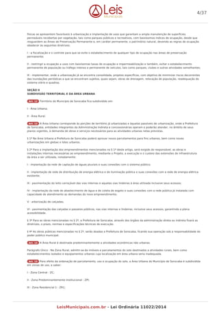 físicas se apresentem favoráveis à urbanização e implantação de usos que garantam a ampla manutenção de superfícies
permeáveis recobertas por vegetação, tais como parques públicos e recreativos, com baixíssimos índices de ocupação, desde que
resguardem as Áreas de Preservação Permanente e, em caráter permanente, o patrimônio natural, devendo as regras de ocupação
obedecer às seguintes diretrizes:
I - a fiscalização e o controle para que se evite o estabelecimento de qualquer tipo de ocupação nas áreas de preservação
permanente;
II - restringir a ocupação a usos com baixíssimas taxas de ocupação e impermeabilização e também, evitar o estabelecimento
permanente de população ou tráfego intenso e permanente de veículos, tais como parques, clubes e outras atividades semelhantes;
III - implementar, onde a urbanização já se encontra consolidada, projetos específicos, com objetivo de minimizar riscos decorrentes
das inundações periódicas a que se encontram sujeitos, quais sejam, obras de drenagem, relocação de população, readequação do
sistema viário e quadras.
SEÇÃO II
SUBDIVISÃO TERRITORIAL E DA ÁREA URBANA
Art. 12 Território do Município de Sorocaba fica subdividido em:
I - Área Urbana;
II - Área Rural.
Art. 13 A Área Urbana corresponde às porções de território já urbanizadas e àquelas passíveis de urbanização, onde a Prefeitura
de Sorocaba, entidades integrantes da Administração Indireta e concessionárias operam e poderão atender, no âmbito de seus
planos vigentes, à demanda de obras e serviços necessários para as atividades urbanas nelas previstas.
§ 1º Na Área Urbana a Prefeitura de Sorocaba poderá aprovar novos parcelamentos para fins urbanos, bem como novas
urbanizações em glebas e lotes urbanos.
§ 2º Para a implantação dos empreendimentos mencionados no § 1º deste artigo, será exigido do responsável, as obras e
instalações internas necessárias ao empreendimento, mediante o Projeto, a execução e o custeio das extensões de infraestrutura
da área a ser utilizada, notadamente:
I - implantação da rede de captação de águas pluviais e suas conexões com o sistema público;
II - implantação de rede de distribuição de energia elétrica e de iluminação pública e suas conexões com a rede de energia elétrica
existente;
III - pavimentação do leito carroçável das vias internas e aquelas vias lindeiras à área utilizada inclusive seus acessos;
IV - implantação da rede de abastecimento de água e de coleta de esgoto e suas conexões com a rede pública já instalada com
capacidade de atendimento as demandas do novo empreendimento;
V - arborização de calçadas;
VI - pavimentação das calçadas e passeios públicos, nas vias internas e lindeiras, inclusive seus acessos, garantindo a plena
acessibilidade.
§ 3º Para as obras mencionadas no § 2º, a Prefeitura de Sorocaba, através dos órgãos da administração direta ou indireta fixará as
diretrizes, o prazo, normas e especificações técnicas de execução.
§ 4º As obras públicas mencionadas no § 2º, serão doadas a Prefeitura de Sorocaba, ficando sua operação sob a responsabilidade do
poder público municipal.
Art. 14 A Área Rural é destinada predominantemente a atividades econômicas não urbanas.
Parágrafo Único - Na Zona Rural, admitir-se-ão imóveis e parcelamentos do solo destinados a atividades rurais, bem como
estabelecimentos isolados e equipamentos urbanos cuja localização em área urbana seria inadequada.
Art. 15 Para efeito da ordenação de parcelamento, uso e ocupação do solo, a Área Urbana do Município de Sorocaba é subdividida
em zonas de uso, a saber:
I - Zona Central - ZC;
II - Zona Predominantemente Institucional - ZPI;
III - Zona Residencial 1 - ZR1;
4/37
LeisMunicipais.com.br - Lei Ordinária 11022/2014
 