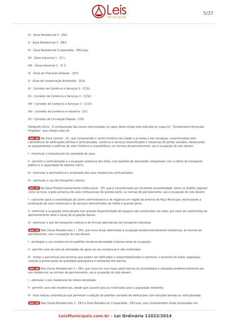 IV - Zona Residencial 2 - ZR2;
V - Zona Residencial 3 - ZR3;
VI - Zona Residencial 3 expandida - ZR3-exp;
VII - Zona Industrial 1 - ZI 1;
VIII - Zona Industrial 2 - ZI 2;
IX - Zona de Chácaras Urbanas - ZCH;
X - Zona de Conservação Ambiental - ZCA;
XI - Corredor de Comércio e Serviços 1 - CCS1;
XII - Corredor de Comércio e Serviços 2 - CCS2;
XIII - Corredor de Comércio e Serviços 3 - CCS3;
XIV - Corredor de Comércio e Indústria - CCI;
XV - Corredor de Circulação Rápida - CCR.
Parágrafo Único - A configuração das zonas mencionadas no caput deste artigo está indicada no mapa 02, "Zoneamento Municipal
Proposto", que integra esta Lei.
Art. 16 Na Zona Central - ZC, que compreende o centro histórico da cidade e as áreas a ele contíguas, caracterizadas pela
coexistência de edificações térreas e verticalizadas, comércio e serviços diversificados e indústrias de portes variados, destacando-
se equipamentos e edifícios de valor histórico e arquitetônico, as normas de parcelamento, uso e ocupação do solo devem:
I - incentivar a manutenção da variedade de usos;
II - permitir a verticalização e a ocupação extensiva dos lotes, com padrões de densidade compatíveis com a oferta de transporte
público e a capacidade do sistema viário;
III - estimular a permanência e ampliação dos usos residenciais verticalizados;
IV - estimular o uso de transporte coletivo.
Art. 17 Na Zona Predominantemente Institucional - ZPI, que é caracterizada por excelente acessibilidade, tanto no âmbito regional
como no local, e pela presença de usos institucionais de grande porte, as normas de parcelamento, uso e ocupação do solo devem:
I - concorrer para a consolidação de centro administrativo e de negócios em região de entorno do Paço Municipal, estimulando a
localização de usos comerciais e de serviços diversificados de médio e grande porte;
II - estimular a ocupação verticalizada com grande disponibilidade de espaços não construídos nos lotes, por meio de coeficientes de
aproveitamento altos e taxas de ocupação baixas;
III - estimular o uso de transporte coletivo e de formas alternativas de transporte individual.
Art. 18 Nas Zonas Residenciais 1 - ZR1, que inclui áreas destinadas à ocupação predominantemente residencial, as normas de
parcelamento, uso e ocupação do solo devem:
I - privilegiar o uso residencial em padrões de baixa densidade e baixas taxas de ocupação;
II - permitir usos do solo de atividades de apoio ao uso residencial e não incômodos;
III - limitar o percentual dos terrenos que podem ser edificados e impermeabilizados e estimular o aumento de áreas vegetadas,
visando à preservação da qualidade paisagística e ambiental dos bairros.
Art. 19 Nas Zonas Residenciais 2 - ZR2, que inclui em sua maior parte bairros já consolidados e utilizados preferencialmente por
uso residencial, as normas de parcelamento, uso e ocupação do solo devem:
I - estimular o uso residencial de média densidade;
II - permitir usos não residenciais, desde que causem poucos incômodos para a população residente;
III - fixar índices urbanísticos que permitam a adoção de padrões variados de edificações com soluções térreas ou verticalizadas.
Art. 20 Nas Zonas Residenciais 3 - ZR3 e Zona Residencial 3 expandida - ZR3-exp, que compreendem áreas localizadas nos
5/37
LeisMunicipais.com.br - Lei Ordinária 11022/2014
 