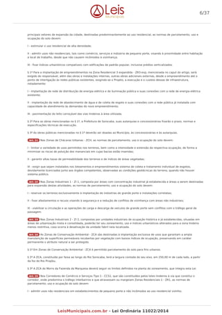 principais vetores de expansão da cidade, destinadas predominantemente ao uso residencial, as normas de parcelamento, uso e
ocupação do solo devem:
I - estimular o uso residencial de alta densidade;
II - admitir usos não residenciais, tais como comércio, serviços e indústria de pequeno porte, visando à proximidade entre habitação
e local de trabalho, desde que não causem incômodos à vizinhança;
III - fixar índices urbanísticos compatíveis com edificações de padrão popular, inclusive prédios verticalizados.
§ 1º Para a implantação de empreendimentos na Zona Residencial 3 expandida - ZR3-exp, mencionada no caput do artigo, será
exigido do responsável, além das obras e instalações internas, outras obras adicionais externas, desde o empreendimento até o
ponto de interligação às redes públicas existentes, exigindo-se o Projeto, a execução e o custeio dessas de infraestrutura,
notadamente:
I - implantação de rede de distribuição de energia elétrica e de iluminação pública e suas conexões com a rede de energia elétrica
existente;
II - implantação da rede de abastecimento de água e de coleta de esgoto e suas conexões com a rede pública já instalada com
capacidade de atendimento às demandas do novo empreendimento;
III - pavimentação do leito carroçável das vias lindeiras à área utilizada.
§ 2º Para as obras mencionadas no § 1º, a Prefeitura de Sorocaba, suas autarquias e concessionárias fixarão o prazo, normas e
especificações técnicas de execução.
§ 3º As obras públicas mencionadas no § 1º deverão ser doadas ao Município, às concessionárias e às autarquias.
Art. 21 Nas Zonas de Chácaras Urbanas - ZCH, as normas de parcelamento, uso e ocupação do solo devem:
I - limitar a variedade de usos permitidos nos terrenos, bem como a intensidade e extensão da respectiva ocupação, de forma a
minimizar os riscos de poluição dos mananciais em cujas bacias estão inseridas;
II - garantir altas taxas de permeabilidade dos terrenos e de índices de áreas vegetadas;
III - exigir que sejam instalados nos loteamentos e empreendimentos sistema de coleta e tratamento individual de esgotos,
devidamente licenciados junto aos órgãos competentes, observadas as condições geotécnicas do terreno, quando não houver
sistema público.
Art. 22 Nas Zonas Industriais 1 - ZI 1, composta por áreas com concentração industrial já estabelecida e áreas a serem destinadas
para expansão destas atividades, as normas de parcelamento, uso e ocupação do solo devem:
I - reservar os terrenos exclusivamente à implantação de indústrias de grande porte e instalações correlatas;
II - fixar afastamentos e recuos visando à segurança e a redução de conflitos de vizinhança com áreas não industriais;
III - viabilizar a circulação e as operações de carga e descarga de veículos de grande porte sem conflitos com o tráfego geral de
passagem.
Art. 23 Nas Zonas Industriais 2 - ZI 2, compostas por unidades industriais de ocupação histórica e já estabelecidas, situadas em
áreas de urbanização mista e consolidada, poderão ter seu zoneamento, uso e índices urbanísticos alterados para a zona lindeira
menos restritiva, caso ocorra à desativação da unidade fabril nela localizada.
Art. 24 As Zonas de Conservação Ambiental - ZCA são destinadas à implantação exclusiva de usos que garantam a ampla
manutenção de superfícies permeáveis recobertas por vegetação com baixos índices de ocupação, preservando em caráter
permanente o atributo natural a ser protegido.
§ 1º Em Zonas de Conservação Ambiental - ZCA é permitido parcelamento do solo para fins urbanos.
§ 2º A ZCA, constituída por faixa ao longo do Rio Sorocaba, terá a largura contada do seu eixo, em 250,00 m de cada lado, a partir
da foz do Rio Pirajibu.
§ 3º A ZCA do Morro da Fazenda da Marquesa deverá seguir os limites definidos na planta do zoneamento, que integra esta Lei.
Art. 25 Nos Corredores de Comércio e Serviços Tipo 1 - CCS1, que são constituídos pelos lotes lindeiros à via que constitui o
corredor, onde predomina o tráfego interbairros e que atravessam ou margeiam Zonas Residenciais 1 - ZR1, as normas de
parcelamento, uso e ocupação do solo devem:
I - admitir usos não residenciais em estabelecimentos de pequeno porte e não incômodos ao uso residencial vizinho;
6/37
LeisMunicipais.com.br - Lei Ordinária 11022/2014
 