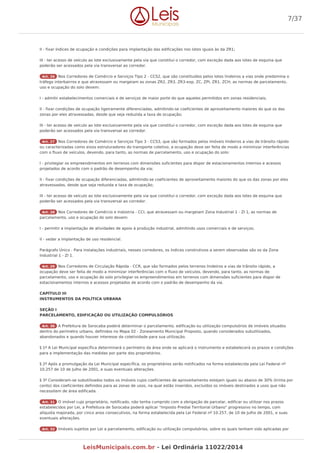 II - fixar índices de ocupação e condições para implantação das edificações nos lotes iguais às da ZR1;
III - ter acesso de veículo ao lote exclusivamente pela via que constitui o corredor, com exceção dada aos lotes de esquina que
poderão ser acessados pela via transversal ao corredor.
Art. 26 Nos Corredores de Comércio e Serviços Tipo 2 - CCS2, que são constituídos pelos lotes lindeiros a vias onde predomina o
tráfego interbairros e que atravessam ou margeiam as zonas ZR2, ZR3, ZR3-exp, ZC, ZPI, ZR1, ZCH, as normas de parcelamento,
uso e ocupação do solo devem:
I - admitir estabelecimentos comerciais e de serviços de maior porte do que aqueles permitidos em zonas residenciais;
II - fixar condições de ocupação ligeiramente diferenciadas, admitindo-se coeficientes de aproveitamento maiores do que os das
zonas por eles atravessadas, desde que seja reduzida a taxa de ocupação;
III - ter acesso de veículo ao lote exclusivamente pela via que constitui o corredor, com exceção dada aos lotes de esquina que
poderão ser acessados pela via transversal ao corredor.
Art. 27 Nos Corredores de Comércio e Serviços Tipo 3 - CCS3, que são formados pelos imóveis lindeiros a vias de trânsito rápido
ou caracterizadas como eixos estruturadores do transporte coletivo, a ocupação deve ser feita de modo a minimizar interferências
com o fluxo de veículos, devendo, para tanto, as normas de parcelamento, uso e ocupação do solo:
I - privilegiar os empreendimentos em terrenos com dimensões suficientes para dispor de estacionamentos internos e acessos
projetados de acordo com o padrão de desempenho da via;
II - fixar condições de ocupação diferenciadas, admitindo-se coeficientes de aproveitamento maiores do que os das zonas por eles
atravessadas, desde que seja reduzida a taxa de ocupação;
III - ter acesso de veículo ao lote exclusivamente pela via que constitui o corredor, com exceção dada aos lotes de esquina que
poderão ser acessados pela via transversal ao corredor.
Art. 28 Nos Corredores de Comércio e Indústria - CCI, que atravessam ou margeiam Zona Industrial 1 - ZI 1, as normas de
parcelamento, uso e ocupação do solo devem:
I - permitir a implantação de atividades de apoio à produção industrial, admitindo usos comerciais e de serviços;
II - vedar a implantação de uso residencial.
Parágrafo Único - Para instalações industriais, nesses corredores, os índices construtivos a serem observadas são os da Zona
Industrial 1 - ZI 1.
Art. 29 Nos Corredores de Circulação Rápida - CCR, que são formados pelos terrenos lindeiros a vias de trânsito rápido, a
ocupação deve ser feita de modo a minimizar interferências com o fluxo de veículos, devendo, para tanto, as normas de
parcelamento, uso e ocupação do solo privilegiar os empreendimentos em terrenos com dimensões suficientes para dispor de
estacionamentos internos e acessos projetados de acordo com o padrão de desempenho da via.
CAPÍTULO III
INSTRUMENTOS DA POLÍTICA URBANA
SEÇÃO I
PARCELAMENTO, EDIFICAÇÃO OU UTILIZAÇÃO COMPULSÓRIOS
Art. 30 A Prefeitura de Sorocaba poderá determinar o parcelamento, edificação ou utilização compulsórios de imóveis situados
dentro do perímetro urbano, definidos no Mapa 02 - Zoneamento Municipal Proposto, quando considerados subutilizados,
abandonados e quando houver interesse da coletividade para sua utilização.
§ 1º A Lei Municipal específica determinará o perímetro da área onde se aplicará o instrumento e estabelecerá os prazos e condições
para a implementação das medidas por parte dos proprietários.
§ 2º Após a promulgação da Lei Municipal específica, os proprietários serão notificados na forma estabelecida pela Lei Federal nº
10.257 de 10 de Julho de 2001, e suas eventuais alterações.
§ 3º Consideram-se subutilizados todos os imóveis cujos coeficientes de aproveitamento estejam iguais ou abaixo de 30% (trinta por
cento) dos coeficientes definidos para as zonas de usos, na qual estão inseridos, excluídos os imóveis destinados a usos que não
necessitem de área edificada.
Art. 31 O imóvel cujo proprietário, notificado, não tenha cumprido com a obrigação de parcelar, edificar ou utilizar nos prazos
estabelecidos por Lei, a Prefeitura de Sorocaba poderá aplicar "Imposto Predial Territorial Urbano" progressivo no tempo, com
alíquota majorada, por cinco anos consecutivos, na forma estabelecida pela Lei Federal nº 10.257, de 10 de Julho de 2001, e suas
eventuais alterações.
Art. 32 Imóveis sujeitos por Lei a parcelamento, edificação ou utilização compulsórios, sobre os quais tenham sido aplicadas por
7/37
LeisMunicipais.com.br - Lei Ordinária 11022/2014
 