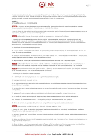 cinco anos consecutivos alíquotas progressivas do "Imposto Predial Territorial Urbano" sem que o respectivo proprietário tenha
cumprido as exigências legais, poderão ser objeto de desapropriação por parte do Município, com pagamento em títulos da dívida
pública municipal, atendidas as disposições da Legislação Federal citada no artigo anterior.
SEÇÃO II
OPERAÇÕES URBANAS CONSORCIADAS
Art. 33 A Prefeitura de Sorocaba poderá instituir e regulamentar, através de Lei Municipal específica, Operações Urbanas
Consorciadas, delimitando as áreas a elas destinadas no interior da Área Urbana.
Parágrafo Único - As Operações Urbanas Consorciadas serão coordenadas pela Prefeitura de Sorocaba, garantida a participação de
proprietários, moradores, usuários e investidores privados.
Art. 34 As Operações Urbanas Consorciadas poderão ser propostas com as seguintes finalidades:
I - intervenção urbanística para melhorias de setores urbanos, podendo abranger, entre outros, programas voltados para
qualificação de espaços de uso público e da paisagem urbana, sistemas de transporte público e individual e de circulação de
pedestres, imóveis de interesse cultural e empreendimentos ou concentrações de empreendimentos - privados, comunitários ou
governamentais - considerados de interesse público;
II - proteção de recursos naturais e paisagísticos;
III - criação de áreas verdes públicas e unidades de conservação, prioritariamente em áreas de interesse ambiental, situadas em
Zonas de Conservação Ambiental;
IV - proteção de imóveis e áreas de interesse cultural, com ações voltadas para a preservação da sua integridade, a adequação do
uso e ocupação de seu entorno e seu melhor aproveitamento social;
V - regularização de construções e assentamentos urbanos existentes em desacordo com a Legislação vigente.
Art. 35 As Operações Urbanas Consorciadas poderão estabelecer a modificação de índices e normas de parcelamento, uso e
ocupação, bem como alterações nas normas edilícias, mediante a avaliação de seus impactos ambientais e de vizinhança.
Art. 36 Para orientar e disciplinar cada operação urbana a Prefeitura de Sorocaba elaborará um plano, que será parte integrante
da Lei Municipal específica, cujo escopo deverá abranger, no mínimo:
I - a exposição dos objetivos a serem alcançados;
II - a delimitação com descrição precisa da área ou perímetro objeto da operação;
III - o programa básico de ocupação da área;
IV - os índices urbanísticos e características de uso e parcelamento do solo estabelecidos especificamente para a área, bem como,
as condições para sua adoção;
V - as condições para a aplicação da outorga onerosa ou da transferência do direito de construir, especialmente no que se refere às
contrapartidas;
VI - a equação financeira da operação, com o estabelecimento dos direitos e obrigações de cada interveniente;
VII - o Estudo de Impacto de Vizinhança da operação urbana, elaborado e analisado na forma definida na legislação;
VIII - programa de atendimento econômico e social para a população diretamente afetada pela operação;
IX - forma de controle da operação, obrigatoriamente compartilhada com representantes da sociedade civil.
Art. 37 Ficam definidas como prioritárias para Operação Urbana as seguintes áreas:
I - interior da Zona Central, no perímetro contido entre as Ruas da Penha, Padre Luiz, São Bento, 15 de Novembro, Brigadeiro
Tobias, Monsenhor João Soares e novamente Penha;
II - perímetro formado pelo Terminal Santo Antônio e áreas pertencentes à Rede Ferroviária Federal, que englobam suas oficinas e
estação central;
III - áreas das indústrias Villares e Cianê, localizadas respectivamente às Ruas Pedro Jacob e Padre Madureira, confrontando com a
margem direita do Rio Sorocaba;
IV - áreas de várzea e de interesse para implantação do Parque do Rio Sorocaba no trecho entre as pontes das Avenidas Ulisses
Guimarães/Tadao Yoshida e da Rodovia Emerenciano Prestes de Barros, próximo ao Parque São Bento;
8/37
LeisMunicipais.com.br - Lei Ordinária 11022/2014
 