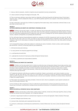 V - áreas ao redor do aeroporto, visando à criação da zona de expansão de serviços aeroportuários;
VI - áreas no entorno do Parque Tecnológico de Sorocaba - PTS.
§ 1º Para os perímetros definidos neste artigo, deverá ser elaborada Lei Municipal específica de Operação Urbana Consorciada e
respectivo plano, conforme estabelecido nesta Lei, a qual definirá padrões específicos de ocupação e instrumentos urbanísticos a
serem utilizados.
§ 2º Até a elaboração e aprovação da Lei referida no parágrafo primeiro deste artigo, serão considerados conformes todos os usos
permitidos na Zona Central - ZC.
SEÇÃO III
OUTORGA ONEROSA DO DIREITO DE CONSTRUIR E MUDANÇA DE USO
Art. 38 A Prefeitura de Sorocaba poderá, no âmbito dos diferentes tipos de Operações Urbanas Consorciadas previstas nesta Lei, e
nas zonas de uso ZC, ZPI, ZR2, ZR3, ZR3-exp, ZCA, CCS2, CCS3, CCI e CCR, autorizar os proprietários de imóveis urbanos a construir
acima dos coeficientes estabelecidos para as respectivas zonas, bem como a instalação de usos diversos daqueles previstos para as
mesmas, mediante contrapartida a ser prestada pelos beneficiários.
§ 1º Os coeficientes máximos de aproveitamento poderão ser ampliados em até 50% (cinquenta por cento) nas zonas ZC, ZPI, ZR2,
ZR3, ZR3-exp, ZCA, CCS2, CCS3, CCI e CCR, e em todos os casos a taxa de ocupação pode ser ampliada em até 40%, desde que não
ultrapasse o valor de 0,8, observadas as condições de capacidade de infraestrutura do sistema viário e das redes públicas de água e
esgoto do local.
§ 2º A contrapartida entregue ao Município poderá ser constituída por valores monetários, imóveis ou obras a serem executadas
pelo beneficiário, conforme Lei Municipal específica que estabelecerá:
I - a fórmula de cálculo para cobrança;
II - os casos passíveis de isenção do pagamento da outorga;
III - a contrapartida do beneficiário;
IV - a aplicação dos recursos em Fundo para as Áreas de Especial Interesse Social;
V - os critérios e parâmetros de reciprocidade do benefício.
SEÇÃO IV
TRANSFERÊNCIA DO DIREITO DE CONSTRUIR
Art. 39 A Prefeitura de Sorocaba poderá tanto no âmbito dos diferentes tipos de Operações Urbanas Consorciadas previstas nesta
Lei quanto para fins de preservação dos imóveis tombados pelo Conselho Municipal do Patrimônio Histórico, autorizar o proprietário
de imóveis urbanos tombados ou situados no interior do perímetro da operação urbana a exercer em outro local, ou alienar
mediante escritura pública, integral ou parcialmente, o direito de construir previsto no presente Plano Diretor e na Legislação
Urbanística Municipal decorrente.
§ 1º O potencial construtivo conferido por Lei poderá ser transferido, integral ou parcialmente, para imóveis situados nas zonas
urbanas ZC, ZPI, ZR2, ZR3, ZR3-exp, CCS2, CCS3, CCI e CCR, desde que o acréscimo no limite do coeficiente de aproveitamento não
supere aos 50% (cinquenta por cento) do estabelecido para a zona de uso em questão, mantendo-se os demais índices urbanísticos
e regras de ocupação vigentes.
§ 2º Para origem da transferência será dada prioridade a imóveis de valor cultural ou paisagístico e para aqueles localizados em
Zona de Conservação Ambiental - ZCA.
§ 3º Fica limitado em 50% (cinquenta por cento) do coeficiente de aproveitamento o acréscimo de potencial construtivo, nos
imóveis que se utilizarem conjuntamente a outorga onerosa de potencial construtivo e a transferência do direito de construir.
SEÇÃO V
ÁREAS DE ESPECIAL INTERESSE SOCIAL PARA HABITAÇÃO
Art. 40 A Prefeitura de Sorocaba, na Área Urbana, poderá instituir e delimitar, através de Lei Municipal específica, Zonas ou Áreas
de Especial Interesse Social para Habitação, com os seguintes objetivos:
I - promover a regularização fundiária em assentamentos irregulares nos termos das legislações: Federal, Estadual e Municipal;
II - promover habitação social de baixo custo;
III - promover lotes urbanizados para a população de baixa renda;
IV - promover a urbanização e revitalização dos assentamentos e núcleos habitacionais nas zonas ou áreas de especial interesse
social;
9/37
LeisMunicipais.com.br - Lei Ordinária 11022/2014
 