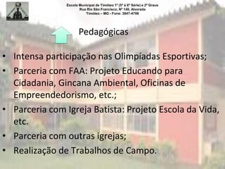 Escola Municipal de Timóteo 1º (5ª à 8ª Série) e 2º Graus
Rua Rio São Francisco, Nº 140, Alvorada
Timóteo – MG - Fone: 3847-4798
Pedagógicas
• Intensa participação nas Olimpíadas Esportivas;
• Parceria com FAA: Projeto Educando para
Cidadania, Gincana Ambiental, Oficinas de
Empreendedorismo, etc.;
• Parceria com Igreja Batista: Projeto Escola da Vida,
etc.
• Parceria com outras igrejas;
• Realização de Trabalhos de Campo.
 
