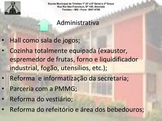 Escola Municipal de Timóteo 1º (5ª à 8ª Série) e 2º Graus
Rua Rio São Francisco, Nº 140, Alvorada
Timóteo – MG - Fone: 3847-4798
Administrativa
• Hall como sala de jogos;
• Cozinha totalmente equipada (exaustor,
espremedor de frutas, forno e liquidificador
industrial, fogão, utensílios, etc.);
• Reforma e informatização da secretaria;
• Parceria com a PMMG;
• Reforma do vestiário;
• Reforma do refeitório e área dos bebedouros;
 