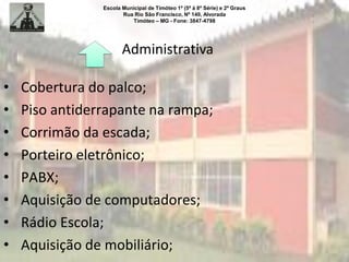 Escola Municipal de Timóteo 1º (5ª à 8ª Série) e 2º Graus
Rua Rio São Francisco, Nº 140, Alvorada
Timóteo – MG - Fone: 3847-4798
• Cobertura do palco;
• Piso antiderrapante na rampa;
• Corrimão da escada;
• Porteiro eletrônico;
• PABX;
• Aquisição de computadores;
• Rádio Escola;
• Aquisição de mobiliário;
Administrativa
 