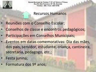 Escola Municipal de Timóteo 1º (5ª à 8ª Série) e 2º Graus
Rua Rio São Francisco, Nº 140, Alvorada
Timóteo – MG - Fone: 3847-4798
Recursos Humanos
• Reuniões com o Conselho Escolar;
• Conselhos de classe e encontros pedagógicos;
• Participações em Conselhos Municipais;
• Eventos em datas comemorativas: Dia das mães,
dos pais, servidor, estudante, criança, cantineira,
secretaria, pedagogo, etc.;
• Festa junina;
• Formatura dos 9º anos;
 