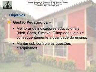 Escola Municipal de Timóteo 1º (5ª à 8ª Série) e 2º Graus
Rua Rio São Francisco, Nº 140, Alvorada
Timóteo – MG - Fone: 3847-4798
Objetivos
Gestão Pedagógica –
• Melhorar os indicadores educacionais
(Ideb, Saeb, Simave, Olimpíadas, etc.) e
consequentemente a qualidade do ensino.
• Manter sob controle as questões
disciplinares.
 