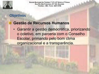 Escola Municipal de Timóteo 1º (5ª à 8ª Série) e 2º Graus
Rua Rio São Francisco, Nº 140, Alvorada
Timóteo – MG - Fone: 3847-4798
Objetivos
Gestão de Recursos Humanos
• Garantir a gestão democrática, priorizando
o coletivo, em parceria com o Conselho
Escolar, primando pelo bom clima
organizacional e a transparência.
 