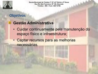Escola Municipal de Timóteo 1º (5ª à 8ª Série) e 2º Graus
Rua Rio São Francisco, Nº 140, Alvorada
Timóteo – MG - Fone: 3847-4798
Objetivos
Gestão Administrativa
• Cuidar continuamente pela manutenção do
espaço físico e infraestrutura;
• Captar recursos para as melhorias
necessárias.
 