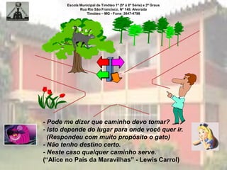 Escola Municipal de Timóteo 1º (5ª à 8ª Série) e 2º Graus
Rua Rio São Francisco, Nº 140, Alvorada
Timóteo – MG - Fone: 3847-4798
- Pode me dizer que caminho devo tomar?
- Isto depende do lugar para onde você quer ir.
(Respondeu com muito propósito o gato)
- Não tenho destino certo.
- Neste caso qualquer caminho serve.
(“Alice no País da Maravilhas” - Lewis Carrol)
 