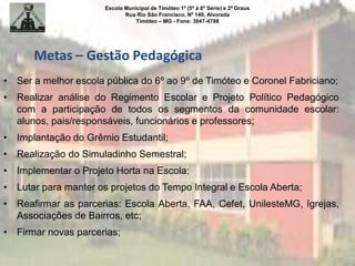 Escola Municipal de Timóteo 1º (5ª à 8ª Série) e 2º Graus
Rua Rio São Francisco, Nº 140, Alvorada
Timóteo – MG - Fone: 3847-4798
Metas – Gestão Pedagógica
• Ser a melhor escola pública do 6º ao 9º de Timóteo e Coronel Fabriciano;
• Realizar análise do Regimento Escolar e Projeto Político Pedagógico
com a participação de todos os segmentos da comunidade escolar:
alunos, pais/responsáveis, funcionários e professores;
• Implantação do Grêmio Estudantil;
• Realização do Simuladinho Semestral;
• Implementar o Projeto Horta na Escola;
• Lutar para manter os projetos do Tempo Integral e Escola Aberta;
• Reafirmar as parcerias: Escola Aberta, FAA, Cefet, UnilesteMG, Igrejas,
Associações de Bairros, etc;
• Firmar novas parcerias;
 