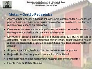 Escola Municipal de Timóteo 1º (5ª à 8ª Série) e 2º Graus
Rua Rio São Francisco, Nº 140, Alvorada
Timóteo – MG - Fone: 3847-4798
• Acompanhar, analisar e buscar soluções para compreender as causas da
permanência, evasão, aprovação/reprovação do estudante, de forma a
melhorar a qualidade da educação;
• Comunicar as autoridades competentes os casos de evasão escolar e
desrespeito aos direitos da criança e adolescente;
• Estimular e apoiar a organização dos alunos para que atuem em ações
conjuntas, solidárias, cooperativas e comunitárias, desenvolvendo nestes
a corresponsabilidade e gestão compartilhada nas decisões e projetos da
escola;
• Ampliar a participação da escola, em concursos e olimpíadas;
• Projeto Profissões em parceria com a PMMG e BMMG;
• Projeto de combate ao desperdício da alimentos (resto ingesta);
• Escola Polo de Coleta Seletiva.
Metas – Gestão Pedagógica
 