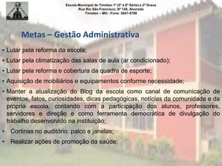 Escola Municipal de Timóteo 1º (5ª à 8ª Série) e 2º Graus
Rua Rio São Francisco, Nº 140, Alvorada
Timóteo – MG - Fone: 3847-4798
Metas – Gestão Administrativa
• Lutar pela reforma da escola;
• Lutar pela climatização das salas de aula (ar condicionado);
• Lutar pela reforma e cobertura da quadra de esporte;
• Aquisição de mobiliários e equipamentos conforme necessidade;
• Manter a atualização do Blog da escola como canal de comunicação de
eventos, fatos, curiosidades, dicas pedagógicas, notícias da comunidade e da
própria escola, contando com a participação dos alunos, professores,
servidores e direção e como ferramenta democrática de divulgação do
trabalho desenvolvido na instituição;
• Cortinas no auditório: palco e janelas;
• Realizar ações de promoção da saúde;
 