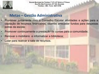 Escola Municipal de Timóteo 1º (5ª à 8ª Série) e 2º Graus
Rua Rio São Francisco, Nº 140, Alvorada
Timóteo – MG - Fone: 3847-4798
• Promover juntamente com o Conselho Escolar atividades e ações para a
captação de recursos financeiros, visando arrecadar fundos para despesas
extras da escola;
• Promover continuamente a prestação de contas para a comunidade;
• Renovar o mobiliário e informatizar a biblioteca;
• Lutar para reativar a sala de recursos.
Metas – Gestão Administrativa
 