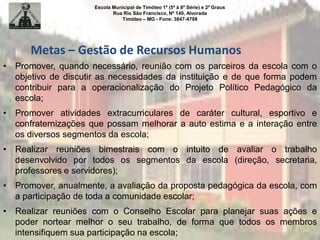 Escola Municipal de Timóteo 1º (5ª à 8ª Série) e 2º Graus
Rua Rio São Francisco, Nº 140, Alvorada
Timóteo – MG - Fone: 3847-4798
• Promover, quando necessário, reunião com os parceiros da escola com o
objetivo de discutir as necessidades da instituição e de que forma podem
contribuir para a operacionalização do Projeto Político Pedagógico da
escola;
• Promover atividades extracurriculares de caráter cultural, esportivo e
confraternizações que possam melhorar a auto estima e a interação entre
os diversos segmentos da escola;
• Realizar reuniões bimestrais com o intuito de avaliar o trabalho
desenvolvido por todos os segmentos da escola (direção, secretaria,
professores e servidores);
• Promover, anualmente, a avaliação da proposta pedagógica da escola, com
a participação de toda a comunidade escolar;
• Realizar reuniões com o Conselho Escolar para planejar suas ações e
poder nortear melhor o seu trabalho, de forma que todos os membros
intensifiquem sua participação na escola;
Metas – Gestão de Recursos Humanos
 