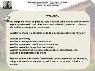 Escola Municipal de Timóteo 1º (5ª à 8ª Série) e 2º Graus
Rua Rio São Francisco, Nº 140, Alvorada
Timóteo – MG - Fone: 3847-4798
AVALIAÇÃO
Ao longo de todos os passos, será adotada uma atitude de controle e
replanejamento do que já foi até aí estabelecido, isto com o objetivo
de melhorar sempre os resultados.
A palavra-chave no decorrer de todo o processo deve ser “avaliar”:
Avaliar objetivos;
Avaliar a percepção da comunidade;
Avaliar impacto no rendimento dos alunos;
Avaliar evolução das ações propostas;
Avaliar desempenho da escola (Ideb, Saeb, Olimpíadas, etc.);
Avaliar o cumprimento do Plano.
Neste sentido, o Plano de Gestão está constantemente em alteração,
adaptando-se às mudanças ocorridas no exterior e no interior da
escola.
 