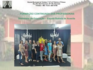 Escola Municipal de Timóteo 1º (5ª à 8ª Série) e 2º Graus
Rua Rio São Francisco, Nº 140, Alvorada
Timóteo – MG - Fone: 3847-4798
FORMAÇÃO CONTINUADA DOS PROFISSIONAIS
Seminário de Educação – Escola Batista de Acesita
 
