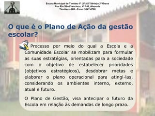 Escola Municipal de Timóteo 1º (5ª à 8ª Série) e 2º Graus
Rua Rio São Francisco, Nº 140, Alvorada
Timóteo – MG - Fone: 3847-4798
Processo por meio do qual a Escola e a
Comunidade Escolar se mobilizam para formular
as suas estratégias, orientadas para a sociedade
com o objetivo de estabelecer prioridades
(objetivos estratégicos), desdobrar metas e
elaborar o plano operacional para atingi-las,
considerando os ambientes interno, externo,
atual e futuro.
O Plano de Gestão, visa antecipar o futuro da
Escola em relação às demandas de longo prazo.
O que é o Plano de Ação da gestão
escolar?
 
