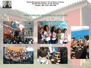 Escola Municipal de Timóteo 1º (5ª à 8ª Série) e 2º Graus
Rua Rio São Francisco, Nº 140, Alvorada
Timóteo – MG - Fone: 3847-4798
PARTICIPAÇÃO NO XI SALÃO DO LIVRO
 