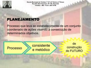 Escola Municipal de Timóteo 1º (5ª à 8ª Série) e 2º Graus
Rua Rio São Francisco, Nº 140, Alvorada
Timóteo – MG - Fone: 3847-4798
PLANEJAMENTO
Processo que leva ao estabelecimento de um conjunto
coordenado de ações visando à consecução de
determinados objetivos.
Processo
consistente
e metódico
de
construção
do FUTURO
 