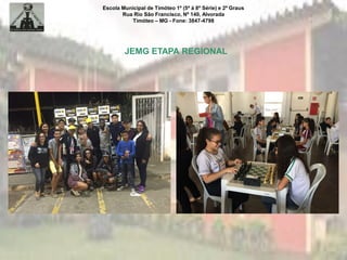 Escola Municipal de Timóteo 1º (5ª à 8ª Série) e 2º Graus
Rua Rio São Francisco, Nº 140, Alvorada
Timóteo – MG - Fone: 3847-4798
JEMG ETAPA REGIONAL
 