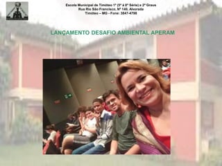 Escola Municipal de Timóteo 1º (5ª à 8ª Série) e 2º Graus
Rua Rio São Francisco, Nº 140, Alvorada
Timóteo – MG - Fone: 3847-4798
LANÇAMENTO DESAFIO AMBIENTAL APERAM
 