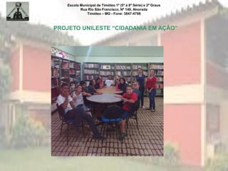 Escola Municipal de Timóteo 1º (5ª à 8ª Série) e 2º Graus
Rua Rio São Francisco, Nº 140, Alvorada
Timóteo – MG - Fone: 3847-4798
PROJETO UNILESTE “CIDADANIA EM AÇÃO”
 