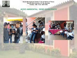 Escola Municipal de Timóteo 1º (5ª à 8ª Série) e 2º Graus
Rua Rio São Francisco, Nº 140, Alvorada
Timóteo – MG - Fone: 3847-4798
AÇÃO AMBIENTAL: SEBO ECOLÓGICO
 
