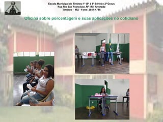 Escola Municipal de Timóteo 1º (5ª à 8ª Série) e 2º Graus
Rua Rio São Francisco, Nº 140, Alvorada
Timóteo – MG - Fone: 3847-4798
Oficina sobre porcentagem e suas aplicações no cotidiano
 