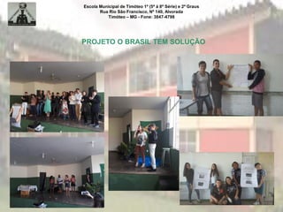 Escola Municipal de Timóteo 1º (5ª à 8ª Série) e 2º Graus
Rua Rio São Francisco, Nº 140, Alvorada
Timóteo – MG - Fone: 3847-4798
PROJETO O BRASIL TEM SOLUÇÃO
 