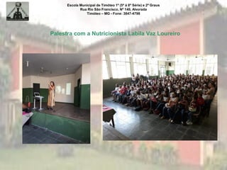 Escola Municipal de Timóteo 1º (5ª à 8ª Série) e 2º Graus
Rua Rio São Francisco, Nº 140, Alvorada
Timóteo – MG - Fone: 3847-4798
Palestra com a Nutricionista Labila Vaz Loureiro
 