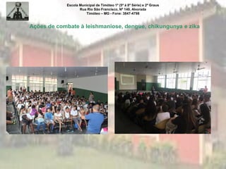 Escola Municipal de Timóteo 1º (5ª à 8ª Série) e 2º Graus
Rua Rio São Francisco, Nº 140, Alvorada
Timóteo – MG - Fone: 3847-4798
Ações de combate à leishmaniose, dengue, chikungunya e zika
 