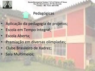 Escola Municipal de Timóteo 1º (5ª à 8ª Série) e 2º Graus
Rua Rio São Francisco, Nº 140, Alvorada
Timóteo – MG - Fone: 3847-4798
Pedagógicas
• Aplicação da pedagogia de projetos;
• Escola em Tempo Integral;
• Escola Aberta;
• Premiação em diversas olimpíadas;
• Clube Brasileiro de Xadrez;
• Sala Multimeios;
 