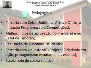 Escola Municipal de Timóteo 1º (5ª à 8ª Série) e 2º Graus
Rua Rio São Francisco, Nº 140, Alvorada
Timóteo – MG - Fone: 3847-4798
Pedagógicas
• Parceria com Cefet (Robótica, Artes e Ofício, à
Iniciação Programação e Competições).
• Melhor índice de aprovação no Pré-Cefet e no
Cefet de Timóteo;
• Realização de Gincanas Estudantis;
• Parceria com UnilesteMG (Projeto: Cidadania em
ação, protagonismo estudantil nas escolas);
• Escola polo de coleta seletiva;
 