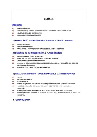 SUMÁRIO

INTRODUÇÃO
[01]    MENSAGEM INICIAL
[02]    CARACTERIZAÇÃO GERAL DA REDE MUNICIPAL DE NITERÓI E CENÁRIO DO PLANO
[03]    OBJETIVO GERAL DO PLANO DIRETOR
[04]    COMPONENTES DO PLANO DIRETOR



[ 1 ] FORMULAÇÃO DOS PROBLEMAS CENTRAIS DO PLANO DIRETOR

[1.1]   MUNICIPALIZAÇÃO
[1.2]   DEMANDAS REPRIMIDAS
[1.3]   VARIAÇÕES DA POPULAÇÃO POR IDADE DE ESCOLARIZAÇÃO E BAIRRO


[ 2 ] DESENHO DE UM MODELO PARA O PLANO DIRETOR
[2.1]   ORGANOGRAMA E FLUXO DO SISTEMA
[2.2]   MUNICIPALIZAÇÃO DOS COMPONENTES ESTADUAIS EM NITERÓI
[2.3]   ATENDIMENTO ÀS DEMANDAS REPRIMIDAS
[2.4]   A BUSCA DE CONFORMIDADE COM RELAÇÃO ÀS VARIAÇÕES DA POPULAÇÃO POR IDADE DE
        ESCOLARIZAÇÃO E BAIRRO
[2.5]   CONCLUSÕES – CONSOLIDAÇÃO DAS DEMANDAS



[ 3 ] IMPACTOS ADMINISTRATIVOS E FINANCEIROS DAS INTERVENÇÕES
[3.1]   OBRAS
[3.2]   RECURSOS HUMANOS
[3.3]   EQUIPAMENTOS
[3.4]   CONSOLIDAÇÃO DOS CUSTOS DAS INTERVENÇÕES E CUSTO POR ALUNO MATRICULADO
[3.5]   CUSTOS E PROJEÇÕES DE AUMENTO SALARIAL DOS PROFISSIONAIS DA EDUCAÇÃO
        MUNICIPAL
[3.6]   PLANEJAMENTO ORÇAMENTÁRIO: FONTES DE RECURSOS MUNICIPAIS E FEDERAIS
[3.7]   PROPOSIÇÕES COM RESPEITO AO AUMENTO SALARIAL PARA OS PROFISSIONAIS DA EDUCAÇÃO
        MUNICIPAL


[ 4 ] CRONOGRAMA
 