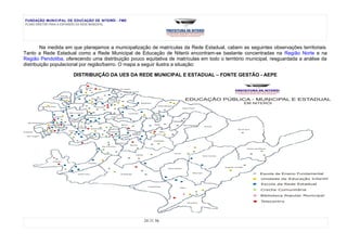 FUNDAÇÃO MUNICIPAL DE EDUCAÇÃO DE NITERÓI - FME
PLANO DIRETOR PARA A EXPANSÃO DA REDE MUNICIPAL




        Na medida em que planejamos a municipalização de matrículas da Rede Estadual, cabem as seguintes observações territoriais.
Tanto a Rede Estadual como a Rede Municipal de Educação de Niterói encontram-se bastante concentradas na Região Norte e na
Região Pendotiba, oferecendo uma distribuição pouco equitativa de matrículas em todo o território municipal, resguardada a análise da
distribuição populacional por região/bairro. O mapa a seguir ilustra a situação:

                      DISTRIBUIÇÃO DA UES DA REDE MUNICIPAL E ESTADUAL – FONTE GESTÃO - AEPE




                                                    24 DE 56
 