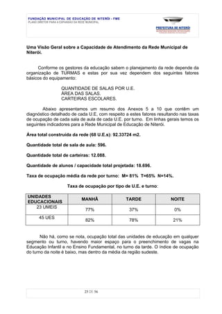 FUNDAÇÃO MUNICIPAL DE EDUCAÇÃO DE NITERÓI - FME
PLANO DIRETOR PARA A EXPANSÃO DA REDE MUNICIPAL




Uma Visão Geral sobre a Capacidade de Atendimento da Rede Municipal de
Niterói.


     Conforme os gestores da educação sabem o planejamento da rede depende da
organização de TURMAS e estas por sua vez dependem dos seguintes fatores
básicos do equipamento:

                 QUANTIDADE DE SALAS POR U.E.
                 ÁREA DAS SALAS.
                 CARTEIRAS ESCOLARES.

        Abaixo apresentamos um resumo dos Anexos 5 a 10 que contêm um
diagnóstico detalhado de cada U.E, com respeito a estes fatores resultando nas taxas
de ocupação de cada sala de aula de cada U.E. por turno. Em linhas gerais temos os
seguintes indicadores para a Rede Municipal de Educação de Niterói.

Área total construída da rede (68 U.E.s): 92.33724 m2.

Quantidade total de sala de aula: 596.

Quantidade total de carteiras: 12.088.

Quantidade de alunos / capacidade total projetada: 18.696.

Taxa de ocupação média da rede por turno: M= 81% T=65% N=14%.

                    Taxa de ocupação por tipo de U.E. e turno:

UNIDADES
                           MANHÃ                  TARDE               NOITE
EDUCACIONAIS
   23 UMEIS
                             77%                   37%                  0%
      45 UES
                             82%                   78%                 21%


       Não há, como se nota, ocupação total das unidades de educação em qualquer
segmento ou turno, havendo maior espaço para o preenchimento de vagas na
Educação Infantil e no Ensino Fundamental, no turno da tarde. O índice de ocupação
do turno da noite é baixo, mas dentro da média da região sudeste.




                            25 DE 56
 