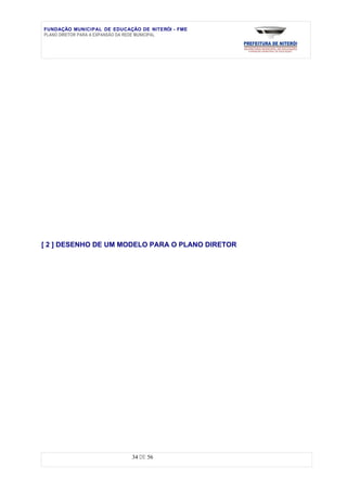 FUNDAÇÃO MUNICIPAL DE EDUCAÇÃO DE NITERÓI - FME
PLANO DIRETOR PARA A EXPANSÃO DA REDE MUNICIPAL




[ 2 ] DESENHO DE UM MODELO PARA O PLANO DIRETOR




                            34 DE 56
 
