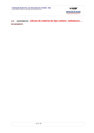 FUNDAÇÃO MUNICIPAL DE EDUCAÇÃO DE NITERÓI - FME
 PLANO DIRETOR PARA A EXPANSÃO DA REDE MUNICIPAL




[3.3]   EQUIPAMENTOS   cálculo de material do tipo carteira , bebedouro ...
EM ANDAMENTO




                             41 DE 56
 