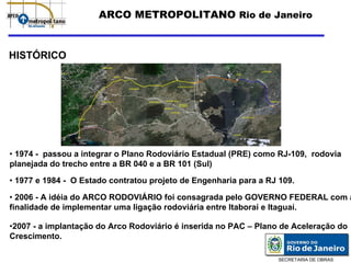 ARCO METROPOLITANO Rio de Janeiro


HISTÓRICO




• 1974 - passou a integrar o Plano Rodoviário Estadual (PRE) como RJ-109, rodovia
planejada do trecho entre a BR 040 e a BR 101 (Sul)

• 1977 e 1984 - O Estado contratou projeto de Engenharia para a RJ 109.

• 2006 - A idéia do ARCO RODOVIÁRIO foi consagrada pelo GOVERNO FEDERAL com a
finalidade de implementar uma ligação rodoviária entre Itaboraí e Itaguaí.

•2007 - a implantação do Arco Rodoviário é inserida no PAC – Plano de Aceleração do
Crescimento.

                                                                  SECRETARIA DE OBRAS
 