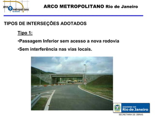 ARCO METROPOLITANO Rio de Janeiro


TIPOS DE INTERSEÇÕES ADOTADOS

    Tipo 1:
    •Passagem Inferior sem acesso a nova rodovia
    •Sem interferência nas vias locais.




                                               SECRETARIA DE OBRAS
 
